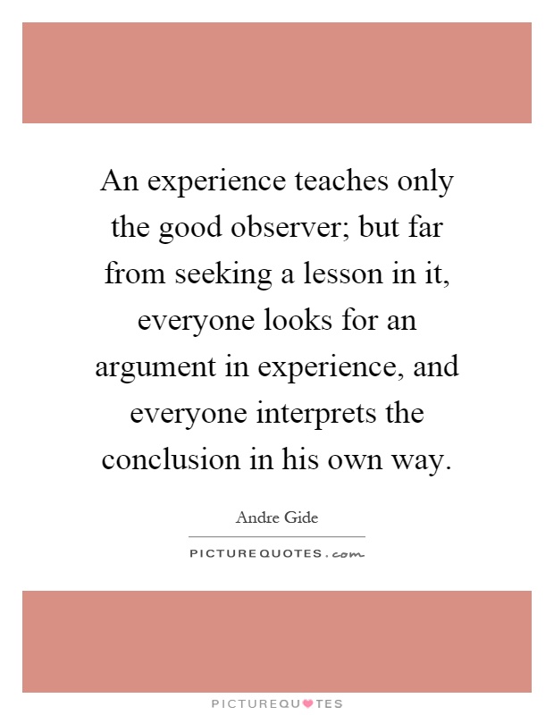 An experience teaches only the good observer; but far from seeking a lesson in it, everyone looks for an argument in experience, and everyone interprets the conclusion in his own way Picture Quote #1