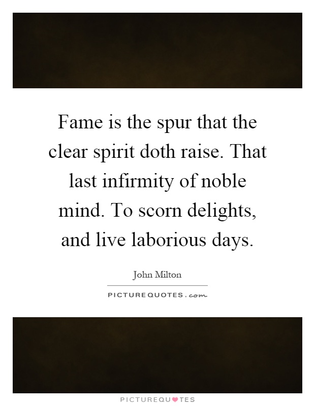 Fame is the spur that the clear spirit doth raise. That last infirmity of noble mind. To scorn delights, and live laborious days Picture Quote #1