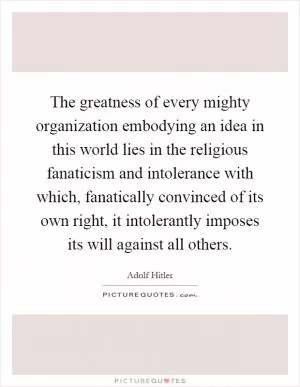 The greatness of every mighty organization embodying an idea in this world lies in the religious fanaticism and intolerance with which, fanatically convinced of its own right, it intolerantly imposes its will against all others Picture Quote #1