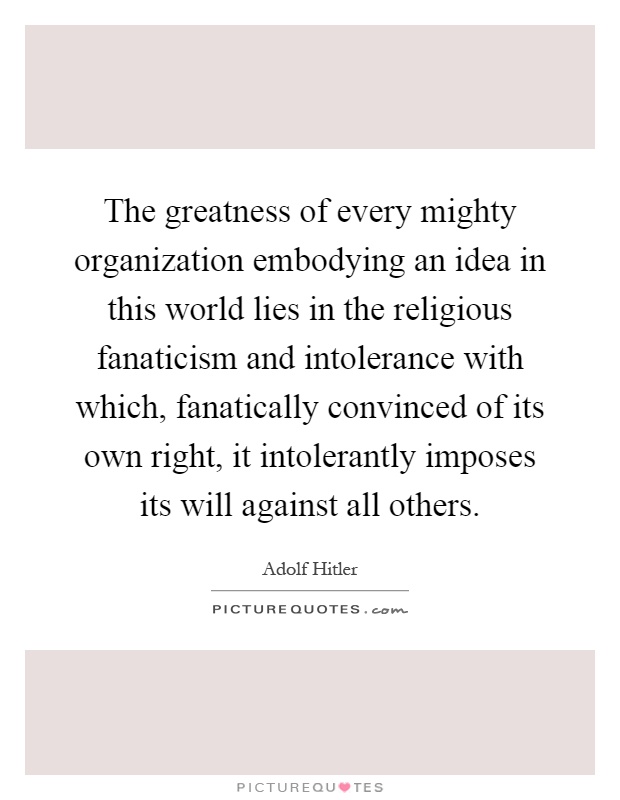 The greatness of every mighty organization embodying an idea in this world lies in the religious fanaticism and intolerance with which, fanatically convinced of its own right, it intolerantly imposes its will against all others Picture Quote #1