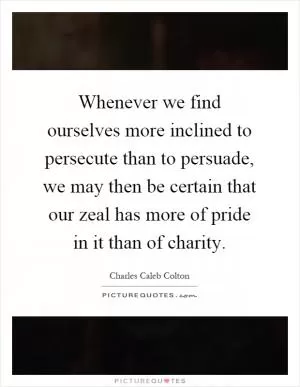 Whenever we find ourselves more inclined to persecute than to persuade, we may then be certain that our zeal has more of pride in it than of charity Picture Quote #1