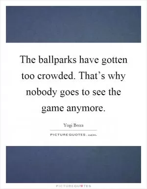 The ballparks have gotten too crowded. That’s why nobody goes to see the game anymore Picture Quote #1