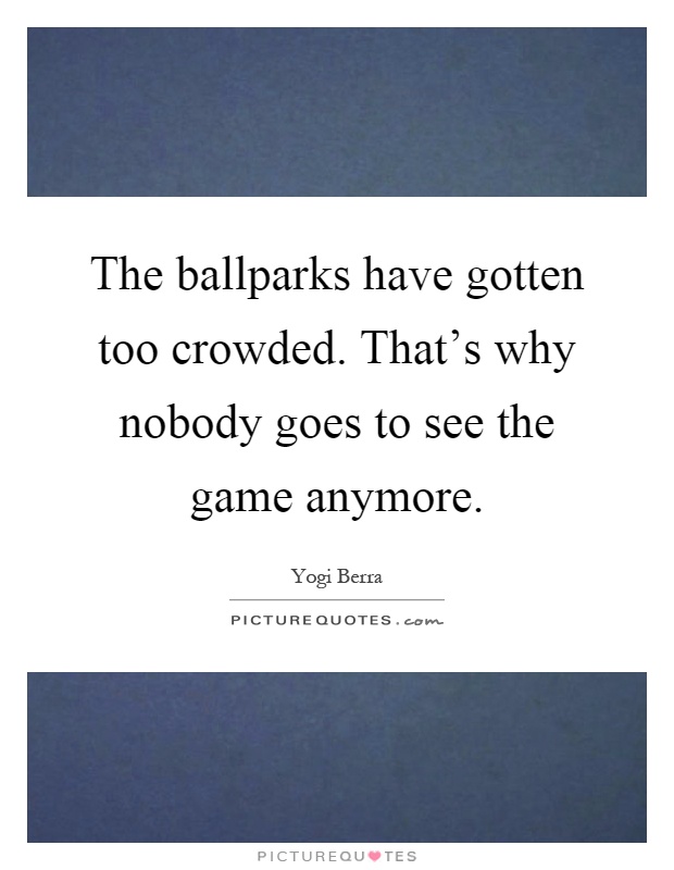 The ballparks have gotten too crowded. That's why nobody goes to see the game anymore Picture Quote #1