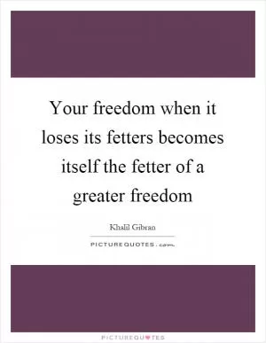 Your freedom when it loses its fetters becomes itself the fetter of a greater freedom Picture Quote #1