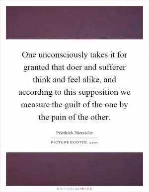 One unconsciously takes it for granted that doer and sufferer think and feel alike, and according to this supposition we measure the guilt of the one by the pain of the other Picture Quote #1