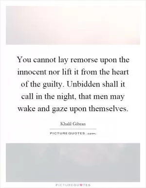 You cannot lay remorse upon the innocent nor lift it from the heart of the guilty. Unbidden shall it call in the night, that men may wake and gaze upon themselves Picture Quote #1