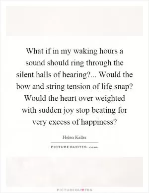 What if in my waking hours a sound should ring through the silent halls of hearing?... Would the bow and string tension of life snap? Would the heart over weighted with sudden joy stop beating for very excess of happiness? Picture Quote #1