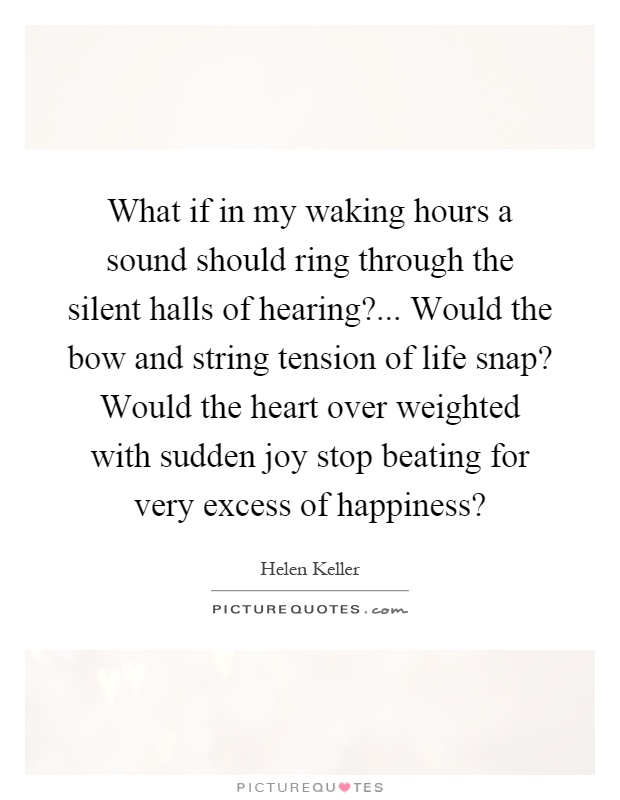 What if in my waking hours a sound should ring through the silent halls of hearing?... Would the bow and string tension of life snap? Would the heart over weighted with sudden joy stop beating for very excess of happiness? Picture Quote #1