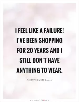 I feel like a failure! I’ve been shopping for 20 years and I still don’t have anything to wear Picture Quote #1