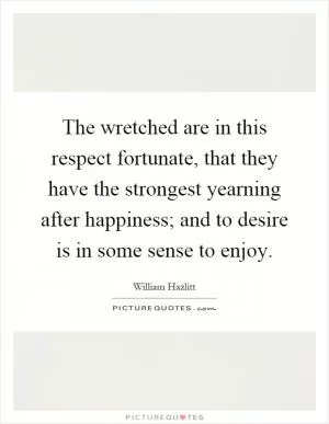 The wretched are in this respect fortunate, that they have the strongest yearning after happiness; and to desire is in some sense to enjoy Picture Quote #1