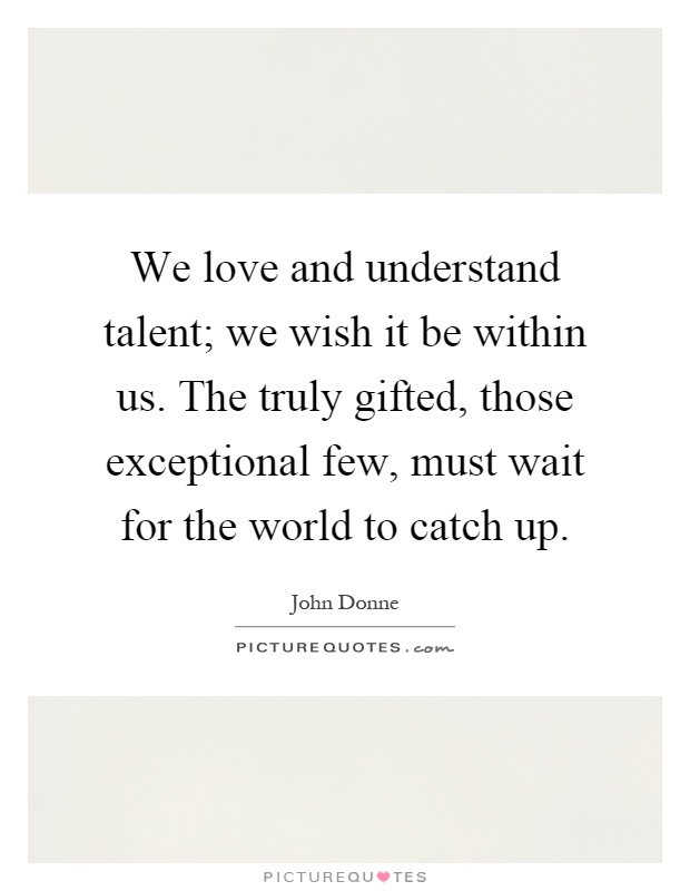 We love and understand talent; we wish it be within us. The truly gifted, those exceptional few, must wait for the world to catch up Picture Quote #1