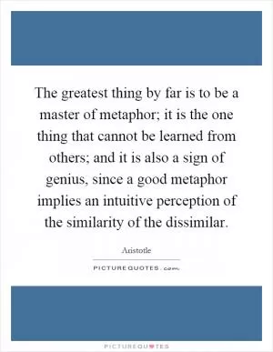 The greatest thing by far is to be a master of metaphor; it is the one thing that cannot be learned from others; and it is also a sign of genius, since a good metaphor implies an intuitive perception of the similarity of the dissimilar Picture Quote #1