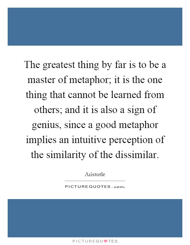 The greatest thing by far is to be a master of metaphor; it is the one thing that cannot be learned from others; and it is also a sign of genius, since a good metaphor implies an intuitive perception of the similarity of the dissimilar Picture Quote #1