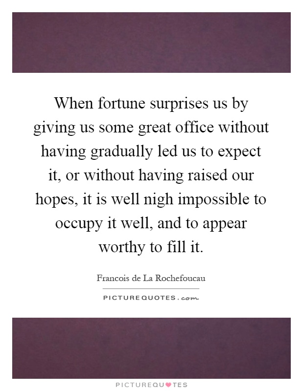 When fortune surprises us by giving us some great office without having gradually led us to expect it, or without having raised our hopes, it is well nigh impossible to occupy it well, and to appear worthy to fill it Picture Quote #1