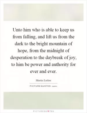 Unto him who is able to keep us from falling, and lift us from the dark to the bright mountain of hope, from the midnight of desperation to the daybreak of joy, to him be power and authority for ever and ever Picture Quote #1