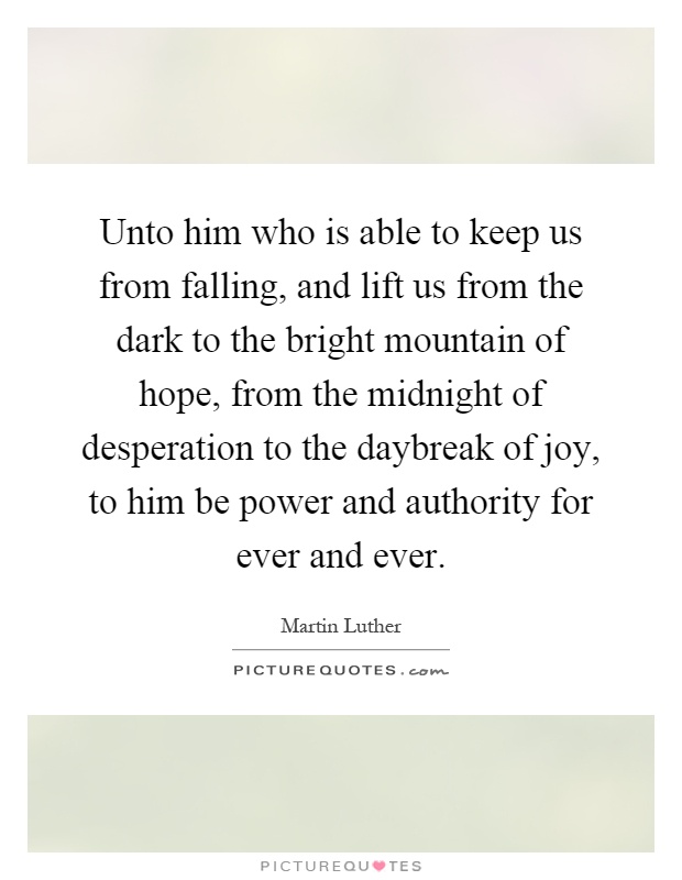 Unto him who is able to keep us from falling, and lift us from the dark to the bright mountain of hope, from the midnight of desperation to the daybreak of joy, to him be power and authority for ever and ever Picture Quote #1