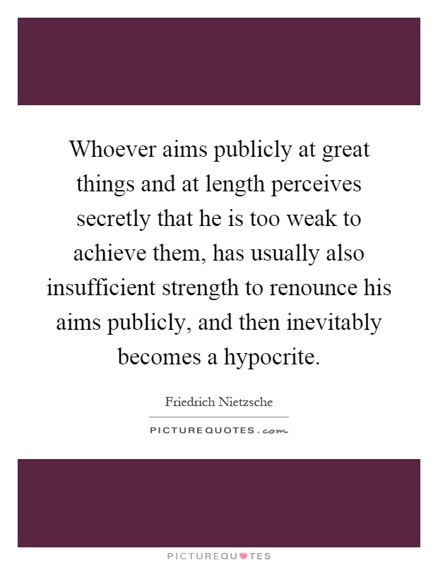 Whoever aims publicly at great things and at length perceives secretly that he is too weak to achieve them, has usually also insufficient strength to renounce his aims publicly, and then inevitably becomes a hypocrite Picture Quote #1