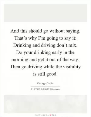 And this should go without saying. That’s why I’m going to say it: Drinking and driving don’t mix. Do your drinking early in the morning and get it out of the way. Then go driving while the visibility is still good Picture Quote #1