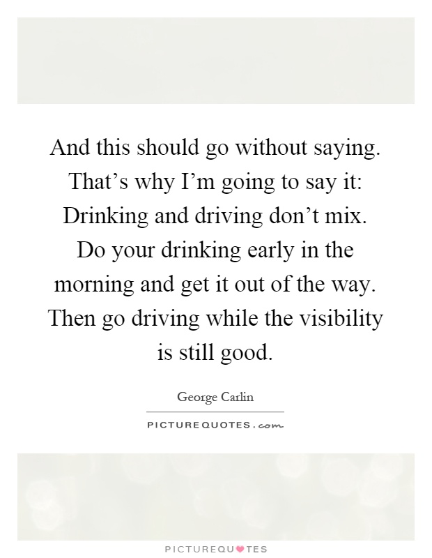 And this should go without saying. That's why I'm going to say it: Drinking and driving don't mix. Do your drinking early in the morning and get it out of the way. Then go driving while the visibility is still good Picture Quote #1