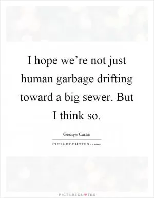 I hope we’re not just human garbage drifting toward a big sewer. But I think so Picture Quote #1