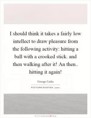 I should think it takes a fairly low intellect to draw pleasure from the following activity: hitting a ball with a crooked stick. and then walking after it! An then.. hitting it again! Picture Quote #1