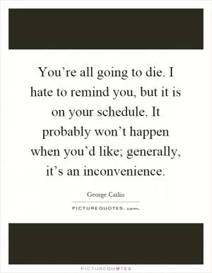 You’re all going to die. I hate to remind you, but it is on your schedule. It probably won’t happen when you’d like; generally, it’s an inconvenience Picture Quote #1