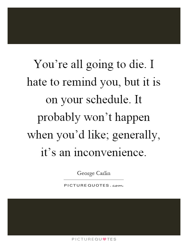 You're all going to die. I hate to remind you, but it is on your schedule. It probably won't happen when you'd like; generally, it's an inconvenience Picture Quote #1