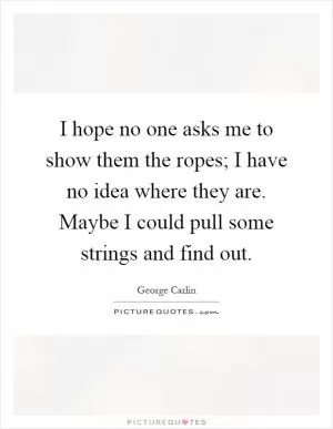 I hope no one asks me to show them the ropes; I have no idea where they are. Maybe I could pull some strings and find out Picture Quote #1
