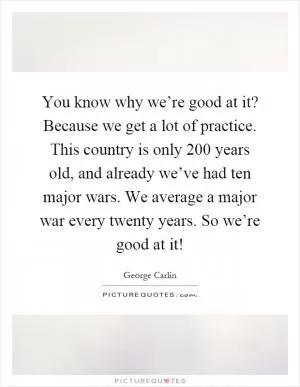 You know why we’re good at it? Because we get a lot of practice. This country is only 200 years old, and already we’ve had ten major wars. We average a major war every twenty years. So we’re good at it! Picture Quote #1