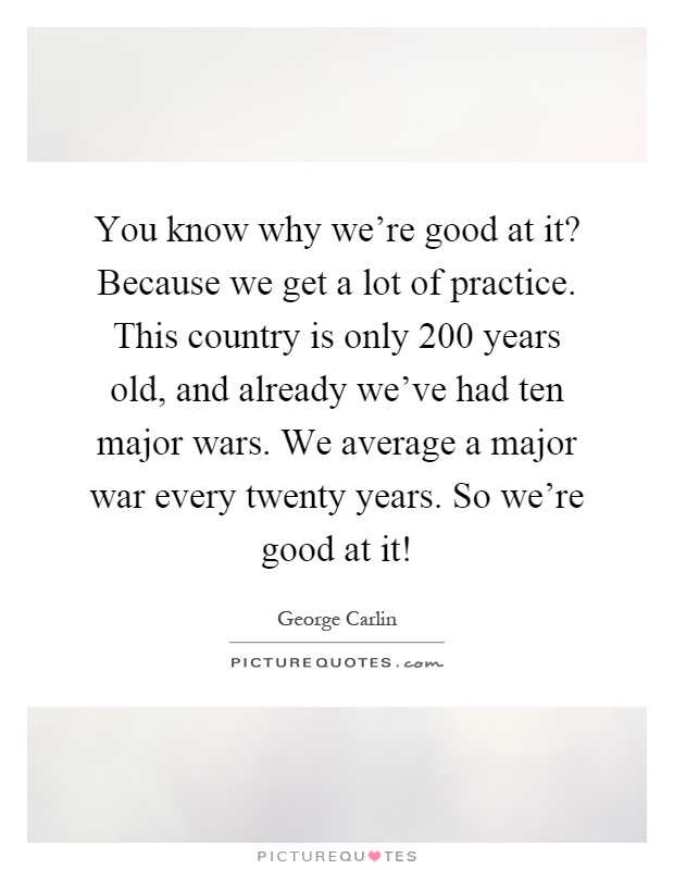 You know why we're good at it? Because we get a lot of practice. This country is only 200 years old, and already we've had ten major wars. We average a major war every twenty years. So we're good at it! Picture Quote #1