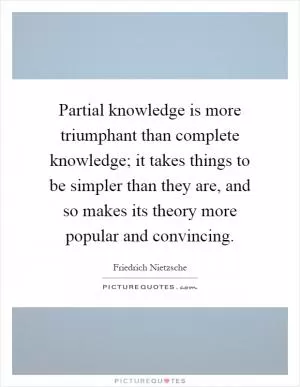 Partial knowledge is more triumphant than complete knowledge; it takes things to be simpler than they are, and so makes its theory more popular and convincing Picture Quote #1