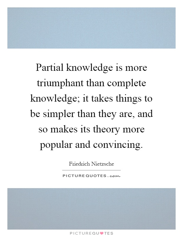 Partial knowledge is more triumphant than complete knowledge; it takes things to be simpler than they are, and so makes its theory more popular and convincing Picture Quote #1