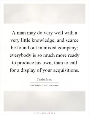 A man may do very well with a very little knowledge, and scarce be found out in mixed company; everybody is so much more ready to produce his own, than to call for a display of your acquisitions Picture Quote #1
