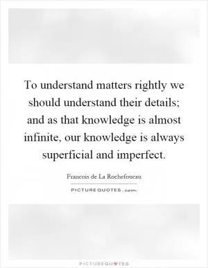To understand matters rightly we should understand their details; and as that knowledge is almost infinite, our knowledge is always superficial and imperfect Picture Quote #1