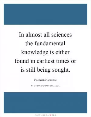 In almost all sciences the fundamental knowledge is either found in earliest times or is still being sought Picture Quote #1