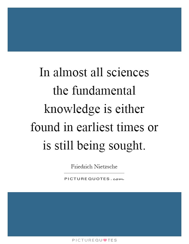 In almost all sciences the fundamental knowledge is either found in earliest times or is still being sought Picture Quote #1