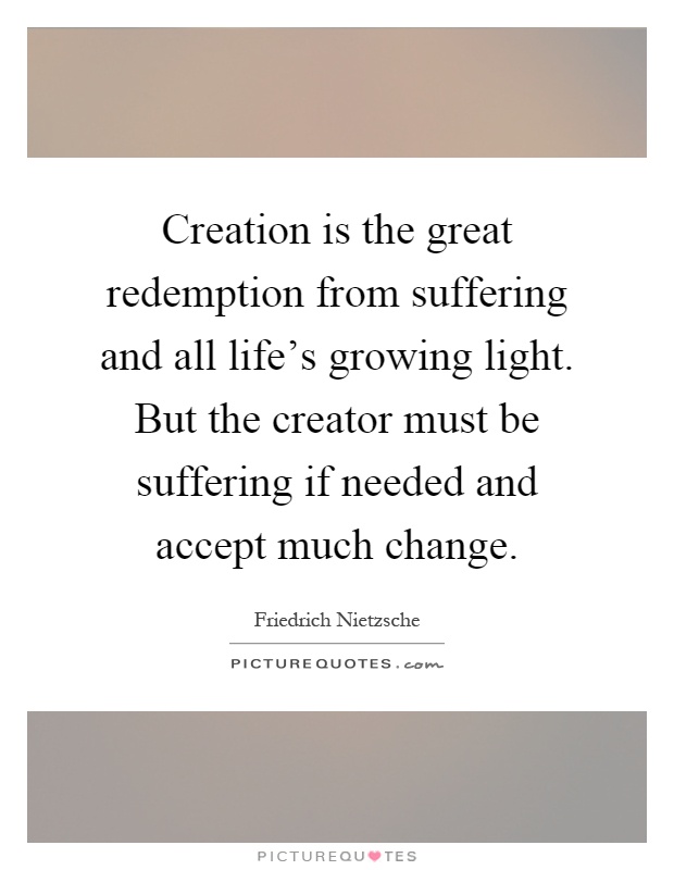 Creation is the great redemption from suffering and all life's growing light. But the creator must be suffering if needed and accept much change Picture Quote #1