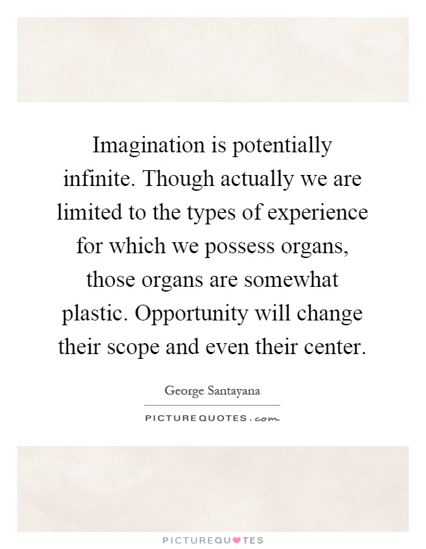 Imagination is potentially infinite. Though actually we are limited to the types of experience for which we possess organs, those organs are somewhat plastic. Opportunity will change their scope and even their center Picture Quote #1