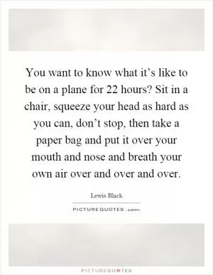You want to know what it’s like to be on a plane for 22 hours? Sit in a chair, squeeze your head as hard as you can, don’t stop, then take a paper bag and put it over your mouth and nose and breath your own air over and over and over Picture Quote #1