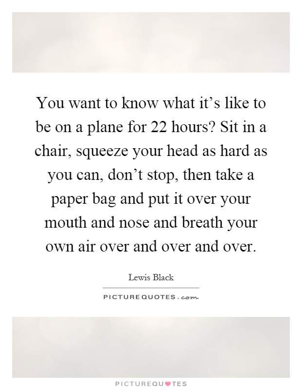 You want to know what it's like to be on a plane for 22 hours? Sit in a chair, squeeze your head as hard as you can, don't stop, then take a paper bag and put it over your mouth and nose and breath your own air over and over and over Picture Quote #1