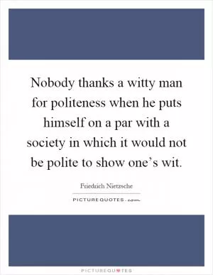 Nobody thanks a witty man for politeness when he puts himself on a par with a society in which it would not be polite to show one’s wit Picture Quote #1