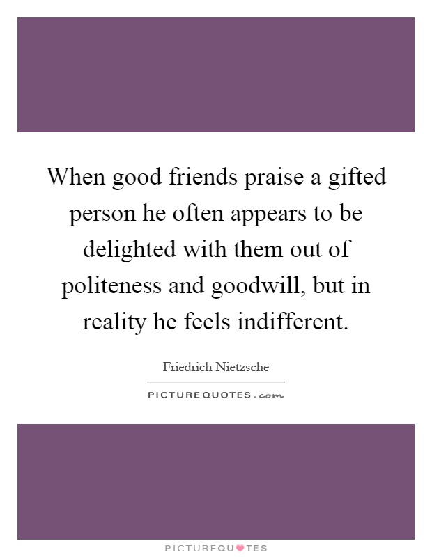 When good friends praise a gifted person he often appears to be delighted with them out of politeness and goodwill, but in reality he feels indifferent Picture Quote #1