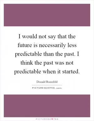 I would not say that the future is necessarily less predictable than the past. I think the past was not predictable when it started Picture Quote #1