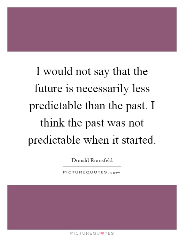 I would not say that the future is necessarily less predictable than the past. I think the past was not predictable when it started Picture Quote #1