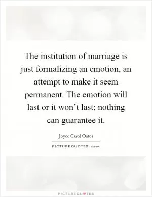 The institution of marriage is just formalizing an emotion, an attempt to make it seem permanent. The emotion will last or it won’t last; nothing can guarantee it Picture Quote #1