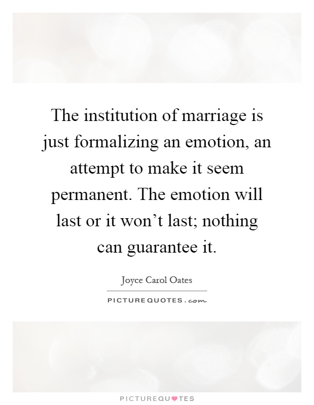The institution of marriage is just formalizing an emotion, an attempt to make it seem permanent. The emotion will last or it won't last; nothing can guarantee it Picture Quote #1