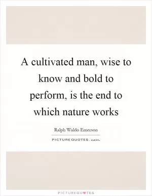 A cultivated man, wise to know and bold to perform, is the end to which nature works Picture Quote #1