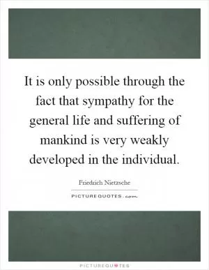 It is only possible through the fact that sympathy for the general life and suffering of mankind is very weakly developed in the individual Picture Quote #1