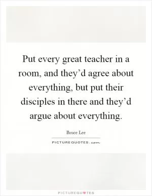 Put every great teacher in a room, and they’d agree about everything, but put their disciples in there and they’d argue about everything Picture Quote #1