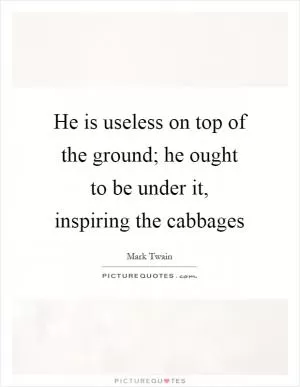 He is useless on top of the ground; he ought to be under it, inspiring the cabbages Picture Quote #1